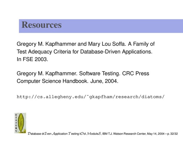 Resources
Gregory M. Kapfhammer and Mary Lou Soffa. A Family of
Test Adequacy Criteria for Database-Driven Applications.
In FSE 2003.
Gregory M. Kapfhammer. Software Testing. CRC Press
Computer Science Handbook. June, 2004.
http://cs.allegheny.edu/˜gkapfham/research/diatoms/
Database drIven Application T esting tOol ModuleS, IBM T.J. Watson Research Center, May 14, 2004 – p. 32/32
