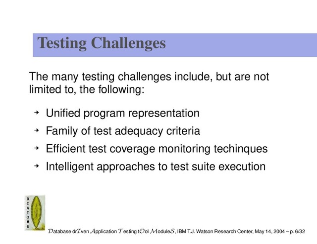 Testing Challenges
The many testing challenges include, but are not
limited to, the following:
Uniﬁed program representation
Family of test adequacy criteria
Efﬁcient test coverage monitoring techinques
Intelligent approaches to test suite execution
Database drIven Application T esting tOol ModuleS, IBM T.J. Watson Research Center, May 14, 2004 – p. 6/32
