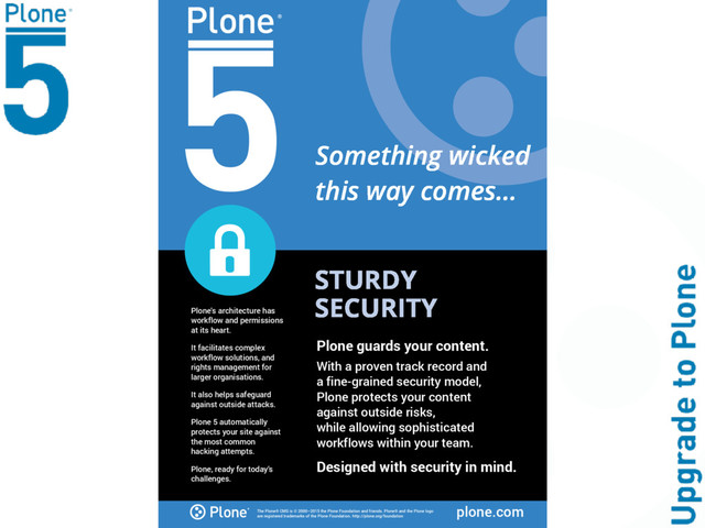 The Plone® CMS is © 2000–2015 the Plone Foundation and friends. Plone® and the Plone logo
are registered trademarks of the Plone Foundation. http://plone.org/foundation plone.com
STURDY
SECURITY
Plone's architecture has
workflow and permissions
at its heart.
It facilitates complex
workflow solutions, and
rights management for
larger organisations.
It also helps safeguard
against outside attacks.
Plone 5 automatically
protects your site against
the most common
hacking attempts.
Plone, ready for today's
challenges.
Plone guards your content.
With a proven track record and
a fine-grained security model,
Plone protects your content
against outside risks,
while allowing sophisticated
workflows within your team.
Designed with security in mind.
Something wicked
this way comes...
