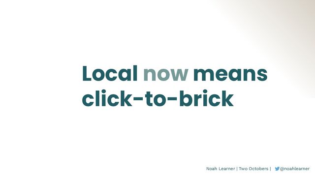 Noah Learner | Two Octobers | @noahlearner
Local now means
click-to-brick
