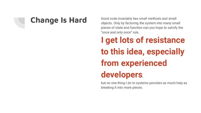 Change Is Hard Good code invariably has small methods and small
objects. Only by factoring the system into many small
pieces of state and function can you hope to satisfy the
“once and only once” rule.
I get lots of resistance
to this idea, especially
from experienced
developers,
but no one thing I do to systems provides as much help as
breaking it into more pieces.

