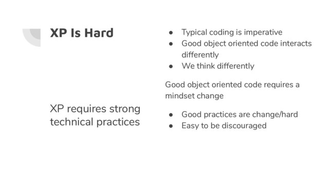 XP Is Hard ● Typical coding is imperative
● Good object oriented code interacts
differently
● We think differently
Good object oriented code requires a
mindset change
● Good practices are change/hard
● Easy to be discouraged
XP requires strong
technical practices
