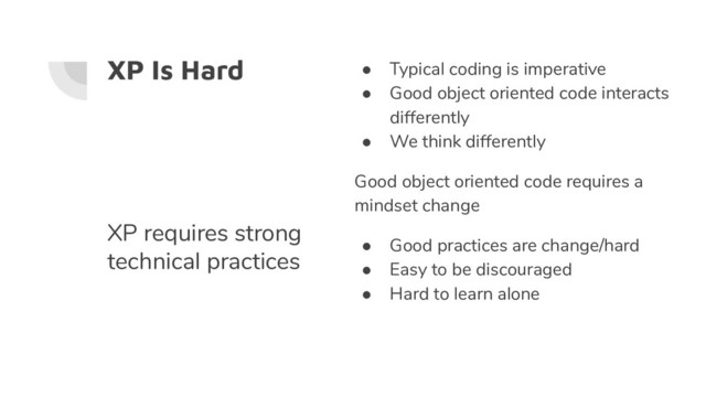 XP Is Hard ● Typical coding is imperative
● Good object oriented code interacts
differently
● We think differently
Good object oriented code requires a
mindset change
● Good practices are change/hard
● Easy to be discouraged
● Hard to learn alone
XP requires strong
technical practices
