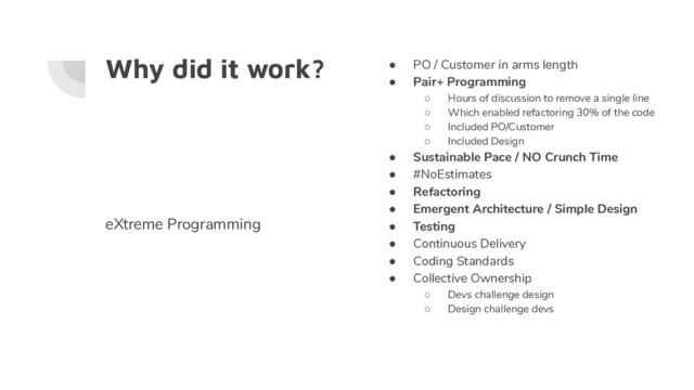 Why did it work? ● PO / Customer in arms length
● Pair+ Programming
○ Hours of discussion to remove a single line
○ Which enabled refactoring 30% of the code
○ Included PO/Customer
○ Included Design
● Sustainable Pace / NO Crunch Time
● #NoEstimates
● Refactoring
● Emergent Architecture / Simple Design
● Testing
● Continuous Delivery
● Coding Standards
● Collective Ownership
○ Devs challenge design
○ Design challenge devs
eXtreme Programming
