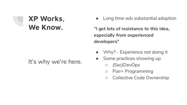 XP Works,
We Know.
● Long time w/o substantial adoption
“I get lots of resistance to this idea,
especially from experienced
developers”
● Why? - Experience not doing it
● Some practices showing up
○ (Sec)DevOps
○ Pair+ Programming
○ Collective Code Ownership
It’s why we’re here.

