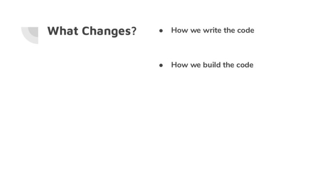 What Changes? ● How we write the code
● How we build the code
