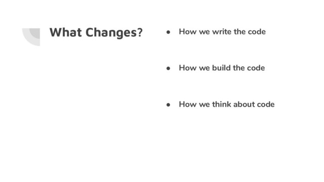 What Changes? ● How we write the code
● How we build the code
● How we think about code
