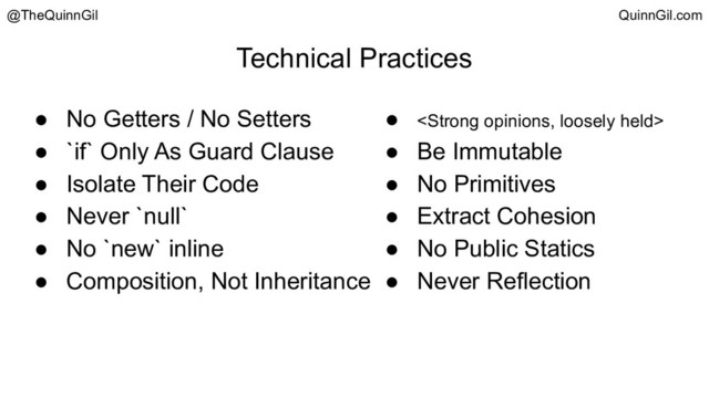 Technical Practices
● No Getters / No Setters
● `if` Only As Guard Clause
● Isolate Their Code
● Never `null`
● No `new` inline
● Composition, Not Inheritance
● <strong>
● Be Immutable
● No Primitives
● Extract Cohesion
● No Public Statics
● Never Reflection
@TheQuinnGil QuinnGil.com
</strong>