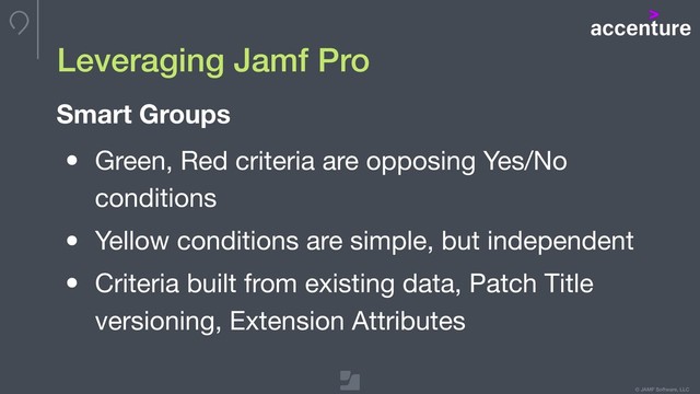 © JAMF Software, LLC
Leveraging Jamf Pro
• Green, Red criteria are opposing Yes/No
conditions

• Yellow conditions are simple, but independent

• Criteria built from existing data, Patch Title
versioning, Extension Attributes
Smart Groups
