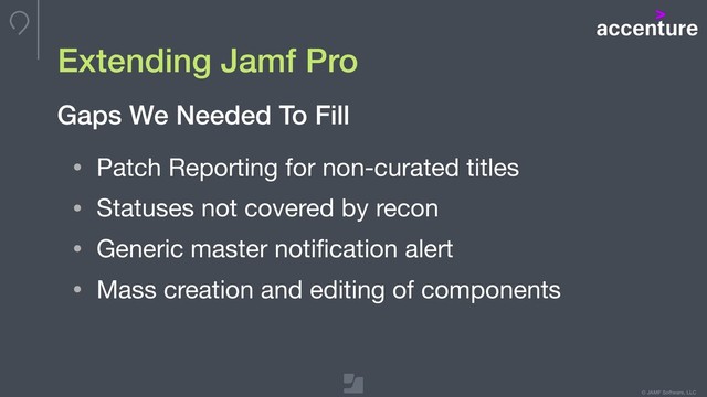 © JAMF Software, LLC
Extending Jamf Pro
• Patch Reporting for non-curated titles

• Statuses not covered by recon

• Generic master notiﬁcation alert 

• Mass creation and editing of components
Gaps We Needed To Fill
