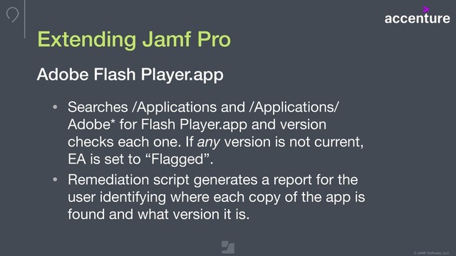 © JAMF Software, LLC
Extending Jamf Pro
• Searches /Applications and /Applications/
Adobe* for Flash Player.app and version
checks each one. If any version is not current,
EA is set to “Flagged”.

• Remediation script generates a report for the
user identifying where each copy of the app is
found and what version it is.
Adobe Flash Player.app
