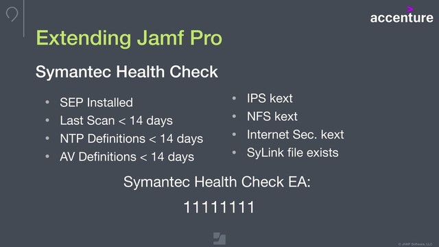 © JAMF Software, LLC
Extending Jamf Pro
• SEP Installed

• Last Scan < 14 days

• NTP Deﬁnitions < 14 days

• AV Deﬁnitions < 14 days
Symantec Health Check
• IPS kext

• NFS kext 

• Internet Sec. kext

• SyLink ﬁle exists
Symantec Health Check EA:

11111111
