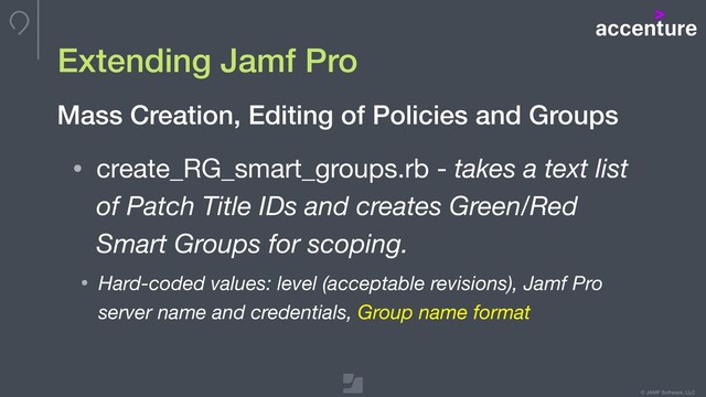 © JAMF Software, LLC
Extending Jamf Pro
• create_RG_smart_groups.rb - takes a text list
of Patch Title IDs and creates Green/Red
Smart Groups for scoping.
• Hard-coded values: level (acceptable revisions), Jamf Pro
server name and credentials, Group name format
Mass Creation, Editing of Policies and Groups
