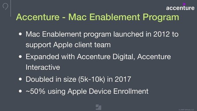 © JAMF Software, LLC
Accenture - Mac Enablement Program
• Mac Enablement program launched in 2012 to
support Apple client team

• Expanded with Accenture Digital, Accenture
Interactive

• Doubled in size (5k-10k) in 2017

• ~50% using Apple Device Enrollment
