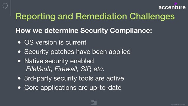 © JAMF Software, LLC
• OS version is current

• Security patches have been applied

• Native security enabled  
FileVault, Firewall, SIP, etc.

• 3rd-party security tools are active

• Core applications are up-to-date
Reporting and Remediation Challenges
How we determine Security Compliance:

