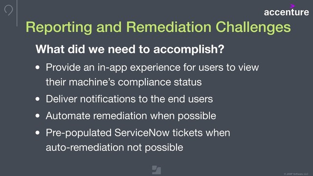 © JAMF Software, LLC
Reporting and Remediation Challenges
What did we need to accomplish?
• Provide an in-app experience for users to view 
their machine’s compliance status

• Deliver notiﬁcations to the end users

• Automate remediation when possible

• Pre-populated ServiceNow tickets when  
auto-remediation not possible
