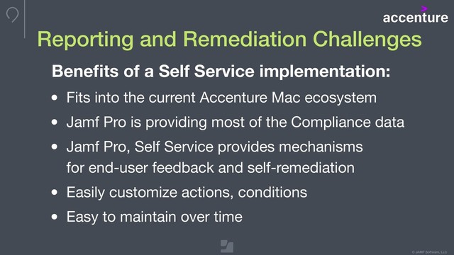 © JAMF Software, LLC
Reporting and Remediation Challenges
Beneﬁts of a Self Service implementation:
• Fits into the current Accenture Mac ecosystem

• Jamf Pro is providing most of the Compliance data

• Jamf Pro, Self Service provides mechanisms 
for end-user feedback and self-remediation

• Easily customize actions, conditions

• Easy to maintain over time
