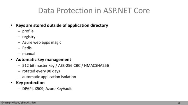 11
@leastprivilege / @brocklallen
Data Protection in ASP.NET Core
• Keys are stored outside of application directory
– profile
– registry
– Azure web apps magic
– Redis
– manual
• Automatic key management
– 512 bit master key / AES-256 CBC / HMACSHA256
– rotated every 90 days
– automatic application isolation
• Key protection
– DPAPI, X509, Azure KeyVault
