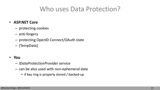 13
@leastprivilege / @brocklallen
Who uses Data Protection?
• ASP.NET Core
– protecting cookies
– anti-forgery
– protecting OpenID Connect/OAuth state
– [TempData]
• You
– IDataProtectionProvider service
– can be also used with non-ephemeral data
• if key ring is properly stored / backed-up
