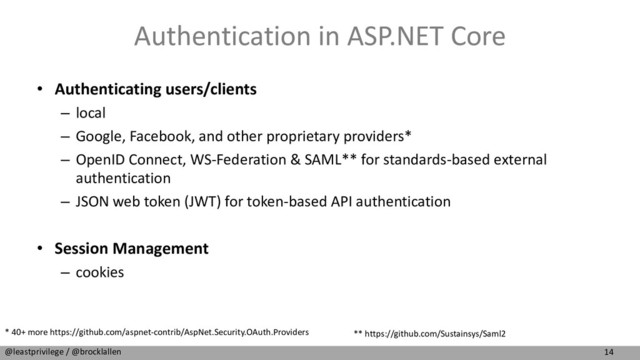 14
@leastprivilege / @brocklallen
Authentication in ASP.NET Core
• Authenticating users/clients
– local
– Google, Facebook, and other proprietary providers*
– OpenID Connect, WS-Federation & SAML** for standards-based external
authentication
– JSON web token (JWT) for token-based API authentication
• Session Management
– cookies
* 40+ more https://github.com/aspnet-contrib/AspNet.Security.OAuth.Providers ** https://github.com/Sustainsys/Saml2
