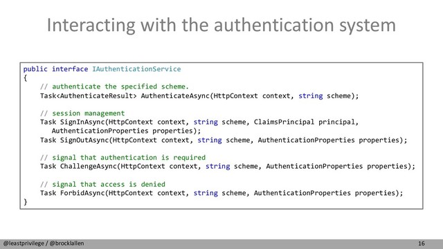 16
@leastprivilege / @brocklallen
Interacting with the authentication system
public interface IAuthenticationService
{
// authenticate the specified scheme.
Task AuthenticateAsync(HttpContext context, string scheme);
// session management
Task SignInAsync(HttpContext context, string scheme, ClaimsPrincipal principal,
AuthenticationProperties properties);
Task SignOutAsync(HttpContext context, string scheme, AuthenticationProperties properties);
// signal that authentication is required
Task ChallengeAsync(HttpContext context, string scheme, AuthenticationProperties properties);
// signal that access is denied
Task ForbidAsync(HttpContext context, string scheme, AuthenticationProperties properties);
}
