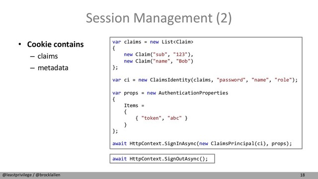 18
@leastprivilege / @brocklallen
Session Management (2)
• Cookie contains
– claims
– metadata
var claims = new List
{
new Claim("sub", "123"),
new Claim("name", "Bob")
};
var ci = new ClaimsIdentity(claims, "password", "name", "role");
var props = new AuthenticationProperties
{
Items =
{
{ "token", "abc" }
}
};
await HttpContext.SignInAsync(new ClaimsPrincipal(ci), props);
await HttpContext.SignOutAsync();
