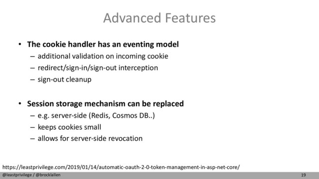 19
@leastprivilege / @brocklallen
Advanced Features
• The cookie handler has an eventing model
– additional validation on incoming cookie
– redirect/sign-in/sign-out interception
– sign-out cleanup
• Session storage mechanism can be replaced
– e.g. server-side (Redis, Cosmos DB..)
– keeps cookies small
– allows for server-side revocation
https://leastprivilege.com/2019/01/14/automatic-oauth-2-0-token-management-in-asp-net-core/
