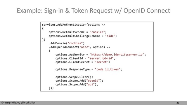 21
@leastprivilege / @brocklallen
Example: Sign-in & Token Request w/ OpenID Connect
services.AddAuthentication(options =>
{
options.DefaultScheme = "cookies";
options.DefaultChallengeScheme = "oidc";
})
.AddCookie("cookies")
.AddOpenIdConnect("oidc", options =>
{
options.Authority = "https://demo.identityserver.io";
options.ClientId = "server.hybrid";
options.ClientSecret = "secret";
options.ResponseType = "code id_token";
options.Scope.Clear();
options.Scope.Add("openid");
options.Scope.Add("api");
});
