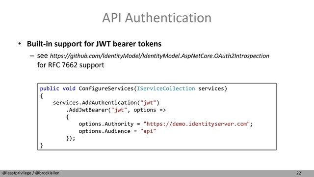 22
@leastprivilege / @brocklallen
API Authentication
• Built-in support for JWT bearer tokens
– see https://github.com/IdentityModel/IdentityModel.AspNetCore.OAuth2Introspection
for RFC 7662 support
public void ConfigureServices(IServiceCollection services)
{
services.AddAuthentication("jwt")
.AddJwtBearer("jwt", options =>
{
options.Authority = "https://demo.identityserver.com";
options.Audience = "api"
});
}
