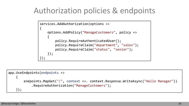 24
@leastprivilege / @brocklallen
Authorization policies & endpoints
services.AddAuthorization(options =>
{
options.AddPolicy("ManageCustomers", policy =>
{
policy.RequireAuthenticatedUser();
policy.RequireClaim("department", "sales");
policy.RequireClaim("status", "senior");
});
});
app.UseEndpoints(endpoints =>
{
endpoints.MapGet("/", context =>. context.Response.WriteAsync("Hello Manager"))
.RequireAuthorization("ManageCustomers");
});
