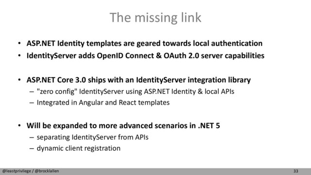 33
@leastprivilege / @brocklallen
The missing link
• ASP.NET Identity templates are geared towards local authentication
• IdentityServer adds OpenID Connect & OAuth 2.0 server capabilities
• ASP.NET Core 3.0 ships with an IdentityServer integration library
– "zero config" IdentityServer using ASP.NET Identity & local APIs
– Integrated in Angular and React templates
• Will be expanded to more advanced scenarios in .NET 5
– separating IdentityServer from APIs
– dynamic client registration
