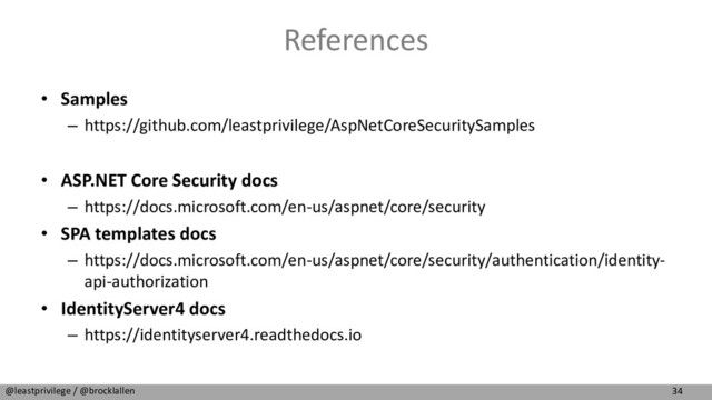 34
@leastprivilege / @brocklallen
References
• Samples
– https://github.com/leastprivilege/AspNetCoreSecuritySamples
• ASP.NET Core Security docs
– https://docs.microsoft.com/en-us/aspnet/core/security
• SPA templates docs
– https://docs.microsoft.com/en-us/aspnet/core/security/authentication/identity-
api-authorization
• IdentityServer4 docs
– https://identityserver4.readthedocs.io

