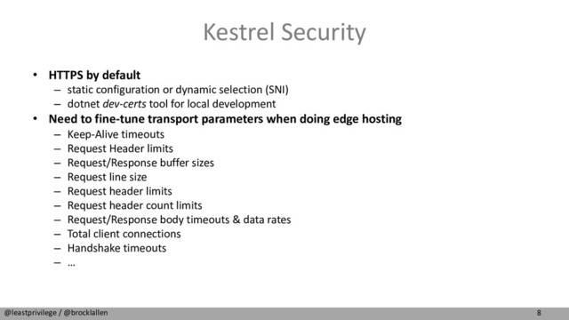 8
@leastprivilege / @brocklallen
Kestrel Security
• HTTPS by default
– static configuration or dynamic selection (SNI)
– dotnet dev-certs tool for local development
• Need to fine-tune transport parameters when doing edge hosting
– Keep-Alive timeouts
– Request Header limits
– Request/Response buffer sizes
– Request line size
– Request header limits
– Request header count limits
– Request/Response body timeouts & data rates
– Total client connections
– Handshake timeouts
– …
