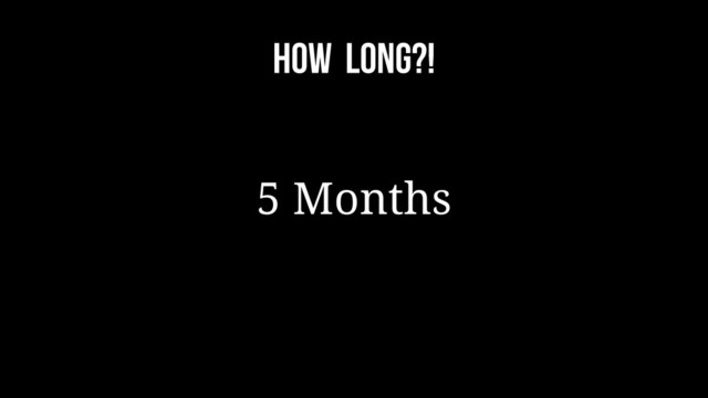 How long?!
5 Months
