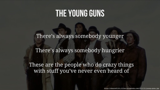 The Young Guns
There’s always somebody younger
There’s always somebody hungrier
These are the people who do crazy things
with stuff you’ve never even heard of
http://shazza91321.files.wordpress.com/2013/01/young-guns.jpg
