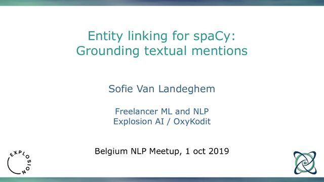 Entity linking for spaCy:
Grounding textual mentions
Sofie Van Landeghem
Freelancer ML and NLP
Explosion AI / OxyKodit
Belgium NLP Meetup, 1 oct 2019
