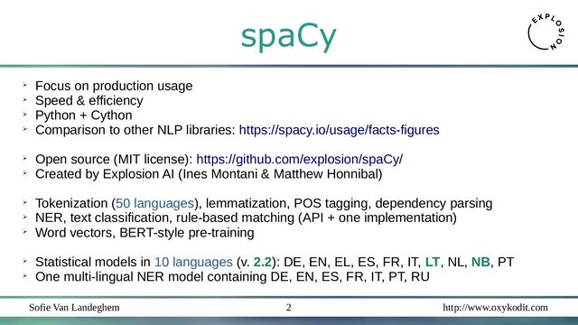 Sofie Van Landeghem http://www.oxykodit.com
2
spaCy
➢
Focus on production usage
➢
Speed & efficiency
➢
Python + Cython
➢
Comparison to other NLP libraries: https://spacy.io/usage/facts-figures
➢
Open source (MIT license): https://github.com/explosion/spaCy/
➢
Created by Explosion AI (Ines Montani & Matthew Honnibal)
➢
Tokenization (50 languages), lemmatization, POS tagging, dependency parsing
➢
NER, text classification, rule-based matching (API + one implementation)
➢
Word vectors, BERT-style pre-training
➢
Statistical models in 10 languages (v. 2.2): DE, EN, EL, ES, FR, IT, LT, NL, NB, PT
➢
One multi-lingual NER model containing DE, EN, ES, FR, IT, PT, RU

