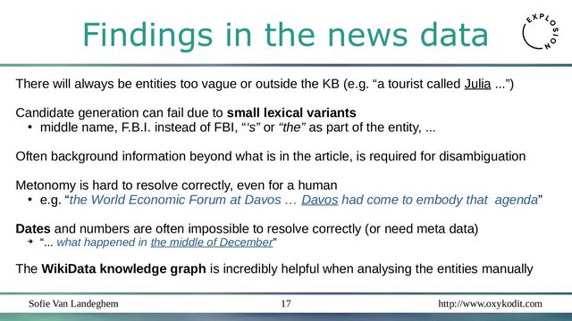 Sofie Van Landeghem http://www.oxykodit.com
17
Findings in the news data
There will always be entities too vague or outside the KB (e.g. “a tourist called Julia ...”)
Candidate generation can fail due to small lexical variants
●
middle name, F.B.I. instead of FBI, “‘s” or “the” as part of the entity, ...
Often background information beyond what is in the article, is required for disambiguation
Metonomy is hard to resolve correctly, even for a human
●
e.g. “the World Economic Forum at Davos … Davos had come to embody that agenda”
Dates and numbers are often impossible to resolve correctly (or need meta data)
➔
“... what happened in the middle of December”
The WikiData knowledge graph is incredibly helpful when analysing the entities manually
