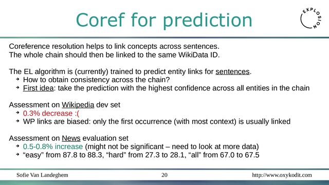 Sofie Van Landeghem http://www.oxykodit.com
20
Coref for prediction
Coreference resolution helps to link concepts across sentences.
The whole chain should then be linked to the same WikiData ID.
The EL algorithm is (currently) trained to predict entity links for sentences.
➔
How to obtain consistency across the chain?
➔
First idea: take the prediction with the highest confidence across all entities in the chain
Assessment on Wikipedia dev set
➔
0.3% decrease :(
➔
WP links are biased: only the first occurrence (with most context) is usually linked
Assessment on News evaluation set
➔
0.5-0.8% increase (might not be significant – need to look at more data)
➔
“easy” from 87.8 to 88.3, “hard” from 27.3 to 28.1, “all” from 67.0 to 67.5
