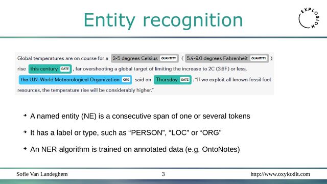 Sofie Van Landeghem http://www.oxykodit.com
3
➔
A named entity (NE) is a consecutive span of one or several tokens
➔
It has a label or type, such as “PERSON”, “LOC” or “ORG”
➔
An NER algorithm is trained on annotated data (e.g. OntoNotes)
Entity recognition
