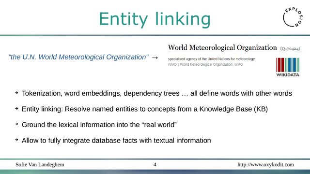 Sofie Van Landeghem http://www.oxykodit.com
4
“the U.N. World Meteorological Organization” →
➔
Tokenization, word embeddings, dependency trees … all define words with other words
➔
Entity linking: Resolve named entities to concepts from a Knowledge Base (KB)
➔
Ground the lexical information into the “real world”
➔
Allow to fully integrate database facts with textual information
Entity linking
