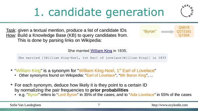 Sofie Van Landeghem http://www.oxykodit.com
7
1. candidate generation
Task: given a textual mention, produce a list of candidate IDs
How: Build a Knowledge Base (KB) to query candidates from.
This is done by parsing links on Wikipedia:
➔ “William King” is a synonym for “William King-Noel, 1st Earl of Lovelace”
●
Other synonyms found on Wikipedia: “Earl of Lovelace”, “8th Baron King”, ...
➔
For each synonym, deduce how likely it is they point to a certain ID
by normalizing the pair frequencies to prior probabilities
●
e.g. “Byron” refers to “Lord Byron” in 35% of the cases, and to “Ada Lovelace” in 55% of the cases
“Byron”
Q5679
Q272161
Q7259
She married [[William King-Noel, 1st Earl of Lovelace|William King]] in 1835
