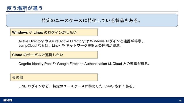 使う場所が違う
16
特定のユースケースに特化している製品もある。
Windows や Linux のログインがしたい
Cloud のサービスと連携したい
その他
Active Directory や Azure Active Directory は Windows ログインと連携が得意。
JumpCloud などは、Linux や ネットワーク機器との連携が得意。
Cognito Identity Pool や Google Firebase Authentication は Cloud との連携が得意。
LINE ログインなど、特定のユースケースに特化した IDaaS も多くある。
