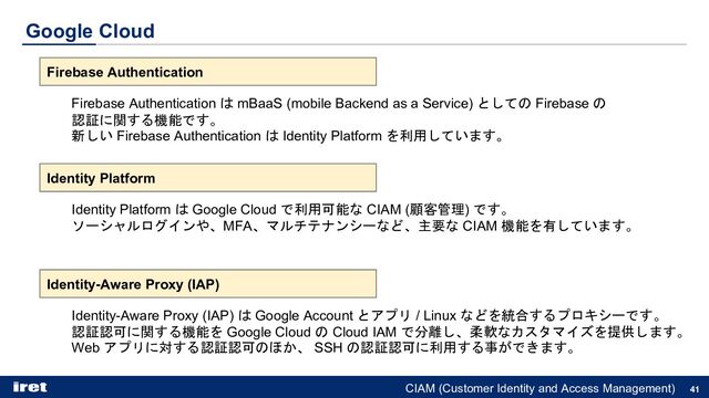 Google Cloud
41
Firebase Authentication
Firebase Authentication は mBaaS (mobile Backend as a Service) としての Firebase の
認証に関する機能です。
新しい Firebase Authentication は Identity Platform を利用しています。
Identity Platform
Identity Platform は Google Cloud で利用可能な CIAM (顧客管理) です。
ソーシャルログインや、MFA、マルチテナンシーなど、主要な CIAM 機能を有しています。
Identity-Aware Proxy (IAP)
Identity-Aware Proxy (IAP) は Google Account とアプリ / Linux などを統合するプロキシーです。
認証認可に関する機能を Google Cloud の Cloud IAM で分離し、柔軟なカスタマイズを提供します。
Web アプリに対する認証認可のほか、 SSH の認証認可に利用する事ができます。
CIAM (Customer Identity and Access Management)
