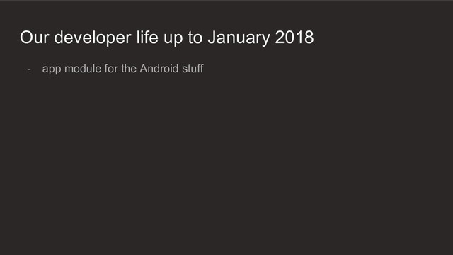 Our developer life up to January 2018
- app module for the Android stuff
