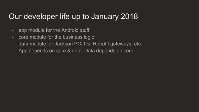 Our developer life up to January 2018
- app module for the Android stuff
- core module for the business logic
- data module for Jackson POJOs, Retrofit gateways, etc.
- App depends on core & data. Data depends on core.
