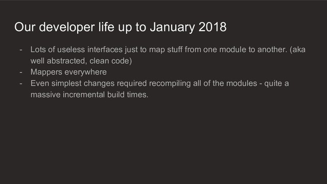Our developer life up to January 2018
- Lots of useless interfaces just to map stuff from one module to another. (aka
well abstracted, clean code)
- Mappers everywhere
- Even simplest changes required recompiling all of the modules - quite a
massive incremental build times.
