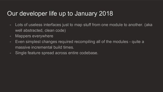 Our developer life up to January 2018
- Lots of useless interfaces just to map stuff from one module to another. (aka
well abstracted, clean code)
- Mappers everywhere
- Even simplest changes required recompiling all of the modules - quite a
massive incremental build times.
- Single feature spread across entire codebase.
