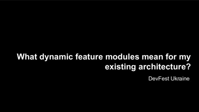 What dynamic feature modules mean for my
existing architecture?
DevFest Ukraine
