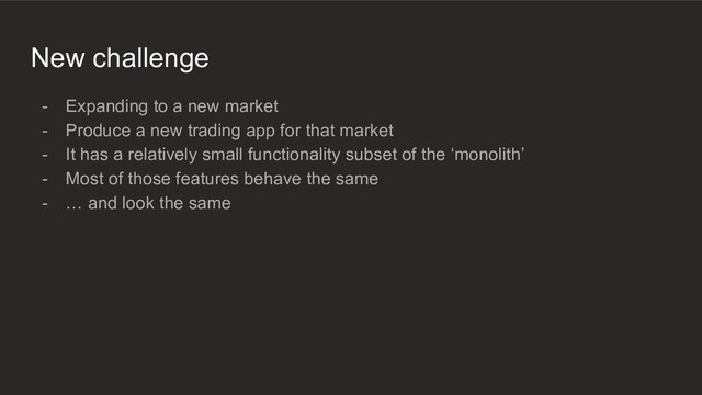 New challenge
- Expanding to a new market
- Produce a new trading app for that market
- It has a relatively small functionality subset of the ‘monolith’
- Most of those features behave the same
- … and look the same
